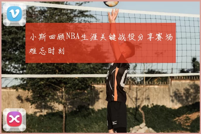 小斯回顾NBA生涯关键战役分享赛场难忘时刻