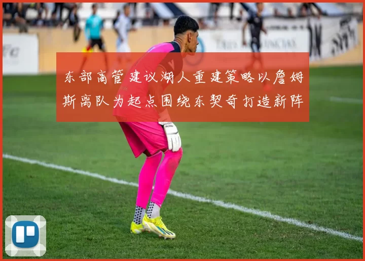 东部高管建议湖人重建策略以詹姆斯离队为起点围绕东契奇打造新阵容