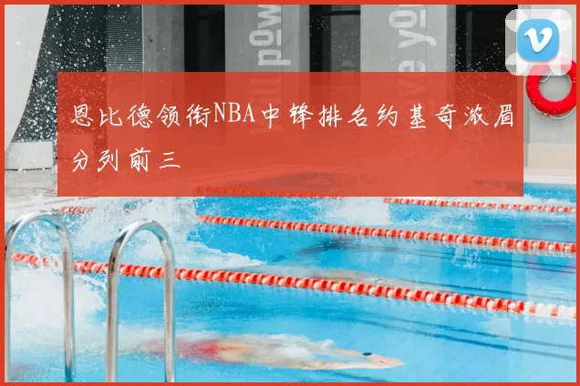 恩比德领衔NBA中锋排名约基奇浓眉分列前三