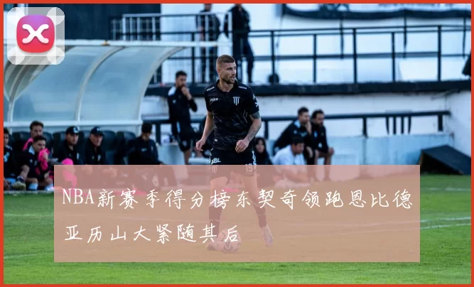 NBA新赛季得分榜东契奇领跑恩比德亚历山大紧随其后