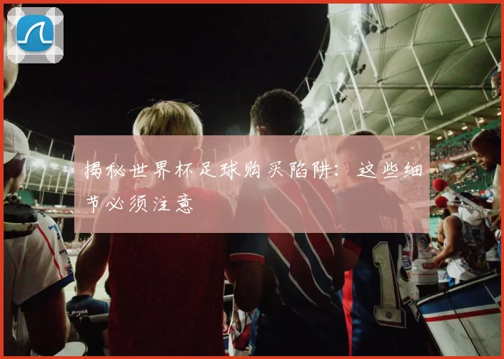 揭秘世界杯足球购买陷阱：这些细节必须注意
