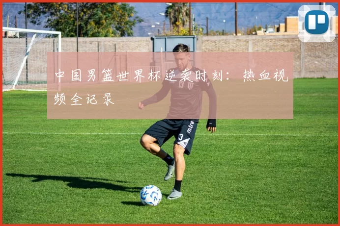 中国男篮世界杯逆袭时刻：热血视频全记录