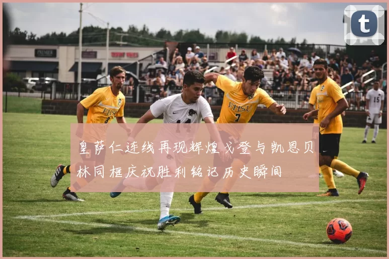 皇萨仁连线再现辉煌戈登与凯恩贝林同框庆祝胜利铭记历史瞬间