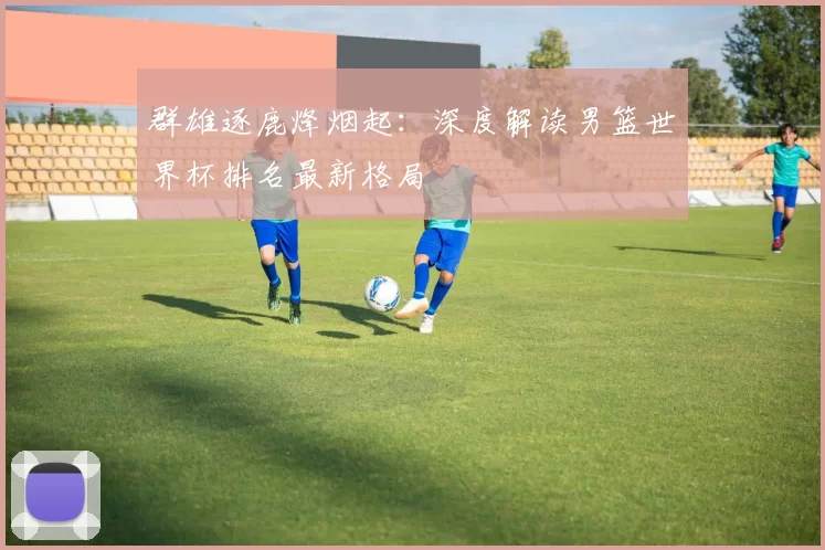 群雄逐鹿烽烟起:深度解读男篮世界杯排名最新格局