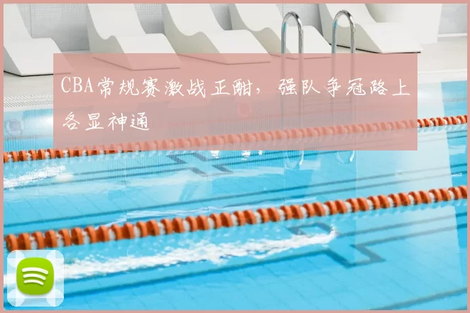 CBA常规赛激战正酣，强队争冠路上各显神通
