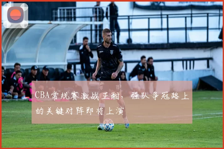 CBA常规赛激战正酣，强队争冠路上的关键对阵即将上演
