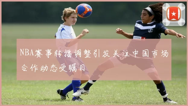 NBA赛事转播调整引发关注中国市场合作动态受瞩目