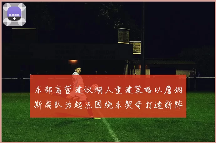东部高管建议湖人重建策略以詹姆斯离队为起点围绕东契奇打造新阵容