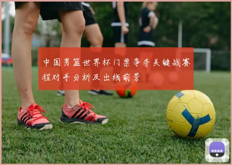中国男篮世界杯门票争夺关键战赛程对手分析及出线前景