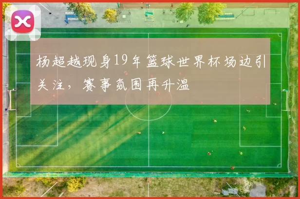杨超越现身19年篮球世界杯场边引关注，赛事氛围再升温