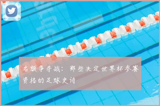 名额争夺战:那些决定世界杯参赛资格的足球史诗