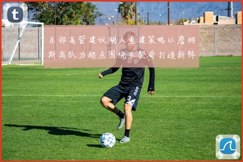 东部高管建议湖人重建策略以詹姆斯离队为起点围绕东契奇打造新阵容