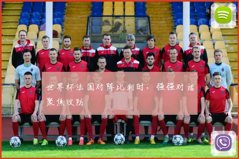 世界杯法国对阵比利时，强强对话聚焦攻防