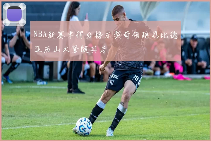 NBA新赛季得分榜东契奇领跑恩比德亚历山大紧随其后