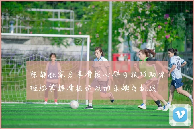 陈静独家分享滑板心得与技巧助你轻松掌握滑板运动的乐趣与挑战