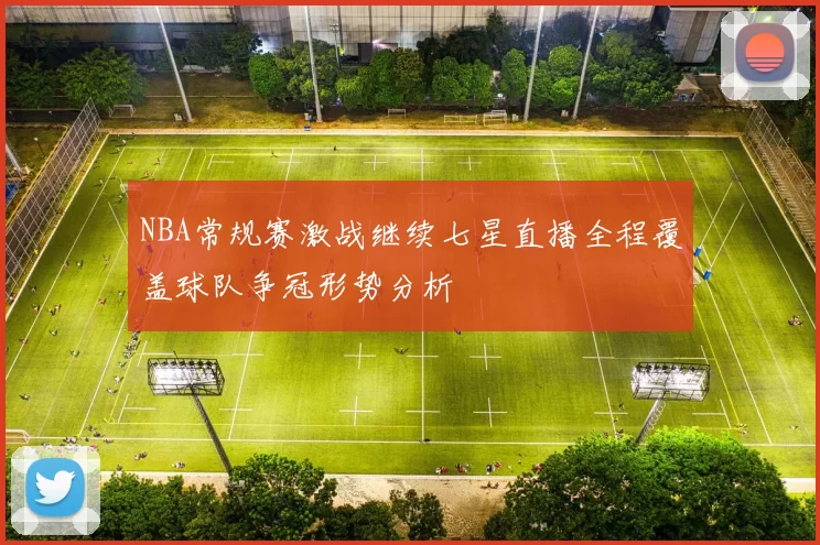 NBA常规赛激战继续七星直播全程覆盖球队争冠形势分析