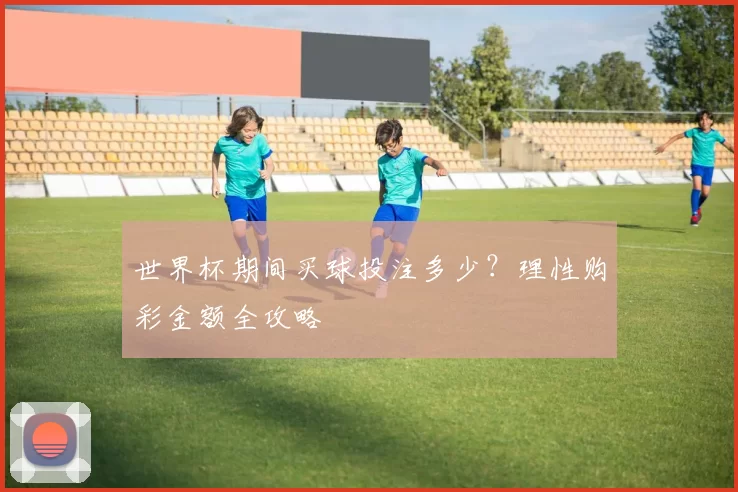 世界杯期间买球投注多少?理性购彩金额全攻略