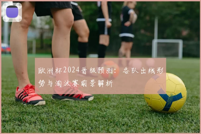 欧洲杯2024晋级预测:各队出线形势与淘汰赛前景解析