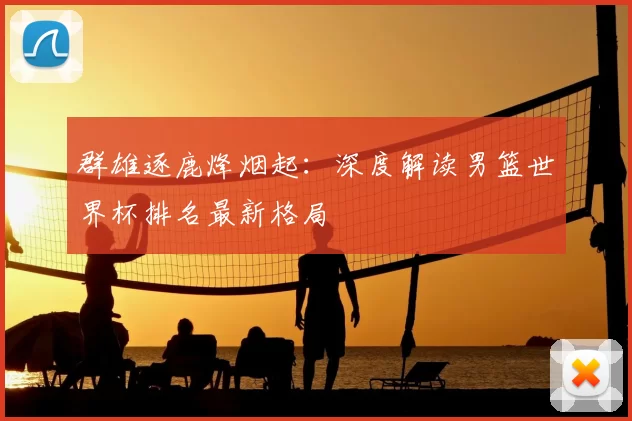 群雄逐鹿烽烟起:深度解读男篮世界杯排名最新格局