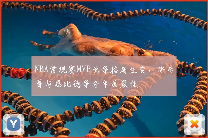 NBA常规赛MVP竞争格局生变，字母哥与恩比德争夺年度最佳