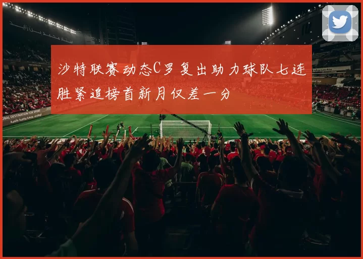 沙特联赛动态C罗复出助力球队七连胜紧追榜首新月仅差一分