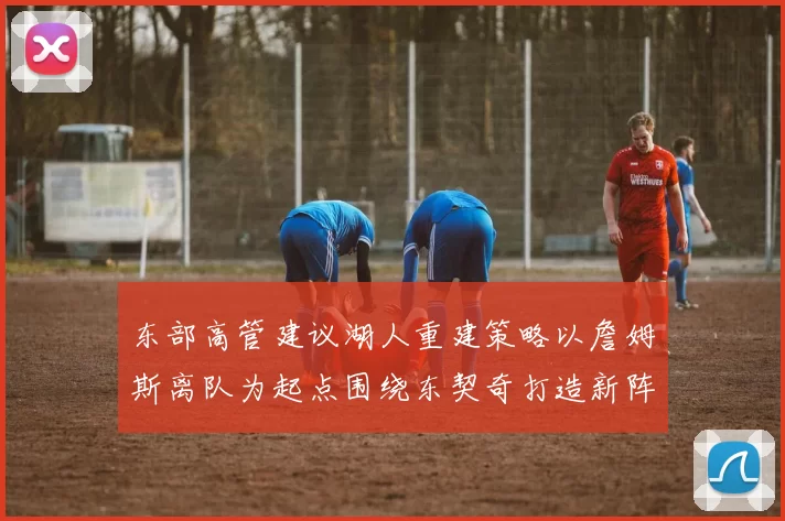 东部高管建议湖人重建策略以詹姆斯离队为起点围绕东契奇打造新阵容