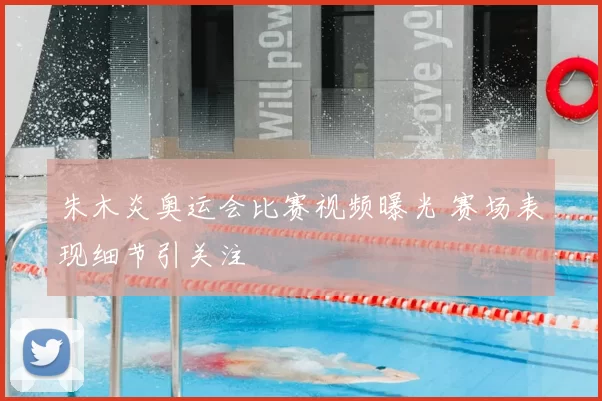 朱木炎奥运会比赛视频曝光 赛场表现细节引关注