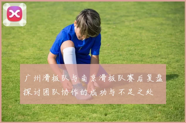 广州滑板队与南京滑板队赛后复盘探讨团队协作的成功与不足之处