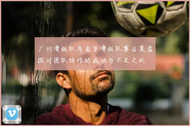 广州滑板队与南京滑板队赛后复盘探讨团队协作的成功与不足之处