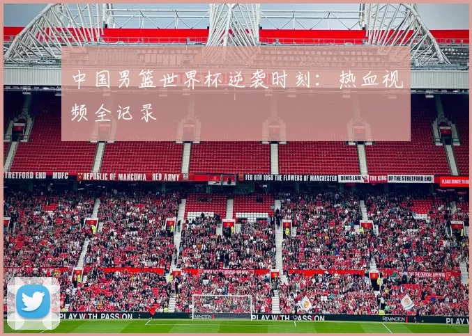 中国男篮世界杯逆袭时刻：热血视频全记录