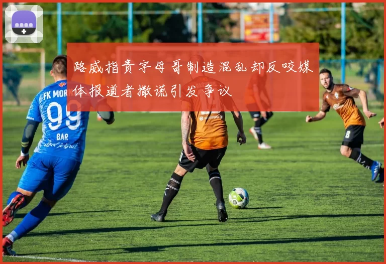 路威指责字母哥制造混乱却反咬媒体报道者撒谎引发争议