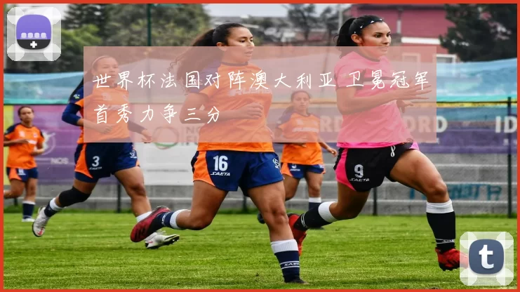 世界杯法国对阵澳大利亚 卫冕冠军首秀力争三分