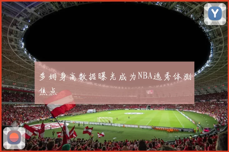 多姆身高数据曝光成为NBA选秀体测焦点
