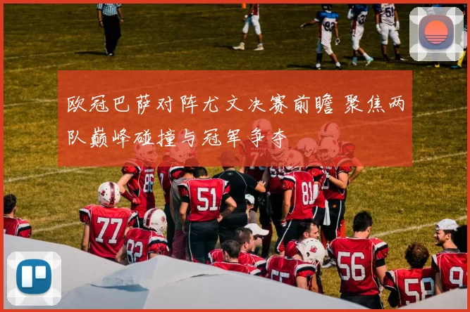 欧冠巴萨对阵尤文决赛前瞻 聚焦两队巅峰碰撞与冠军争夺