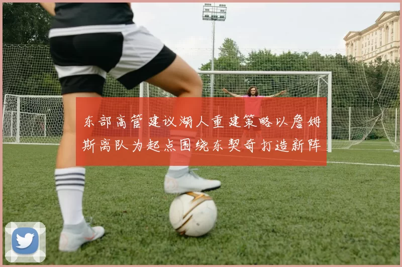 东部高管建议湖人重建策略以詹姆斯离队为起点围绕东契奇打造新阵容