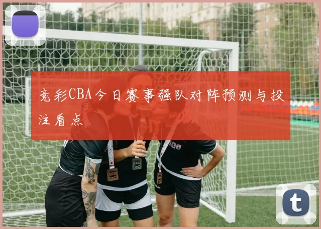 竞彩CBA今日赛事强队对阵预测与投注看点
