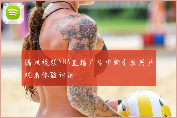 腾讯视频NBA直播广告中断引发用户观看体验讨论