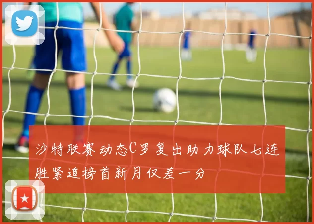 沙特联赛动态C罗复出助力球队七连胜紧追榜首新月仅差一分
