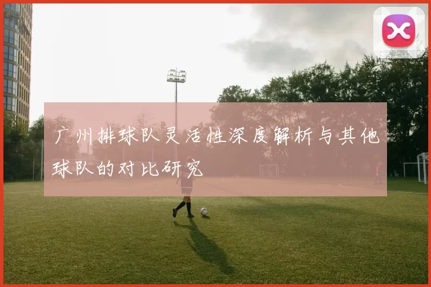 广州排球队灵活性深度解析与其他球队的对比研究