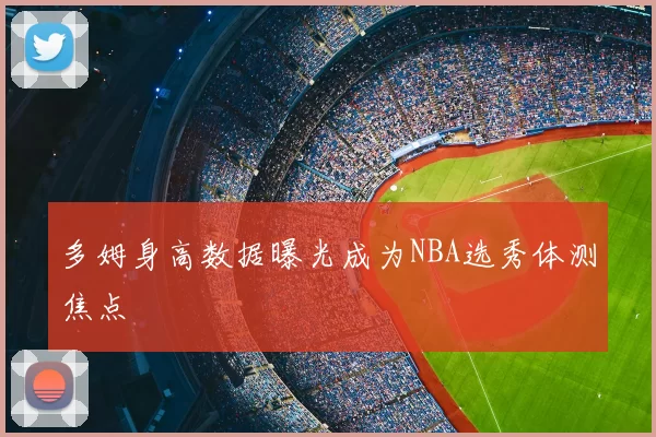 多姆身高数据曝光成为NBA选秀体测焦点