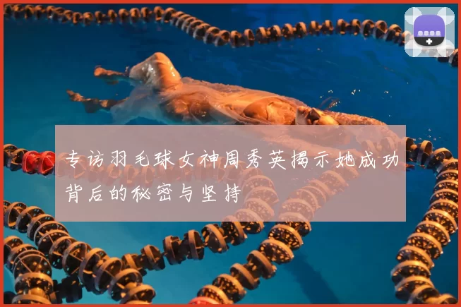 专访羽毛球女神周秀英揭示她成功背后的秘密与坚持