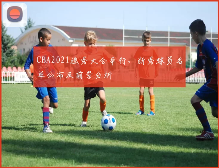 CBA2021选秀大会举行，新秀球员名单公布及前景分析