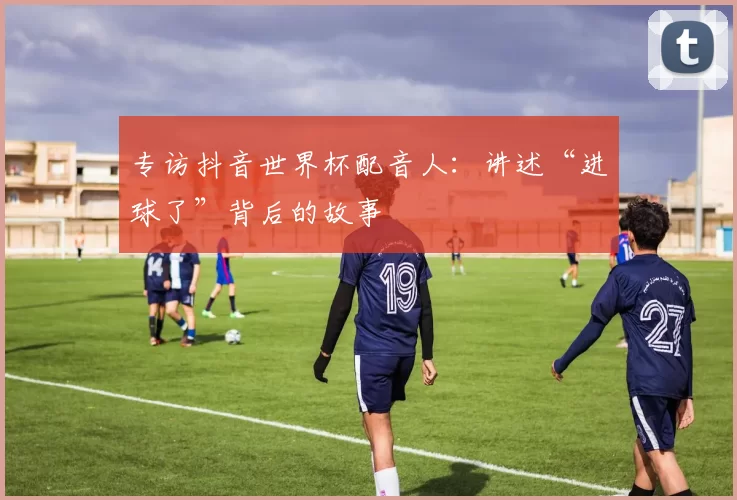 专访抖音世界杯配音人:讲述“进球了”背后的故事