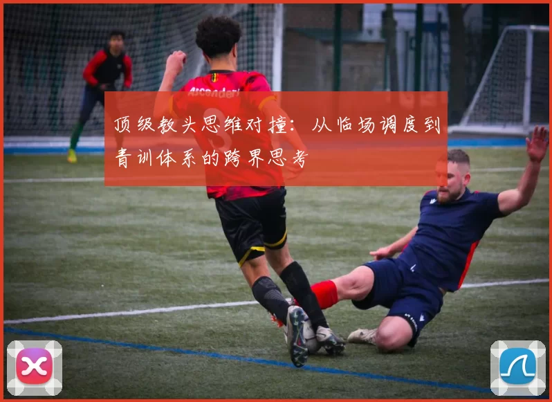 顶级教头思维对撞：从临场调度到青训体系的跨界思考
