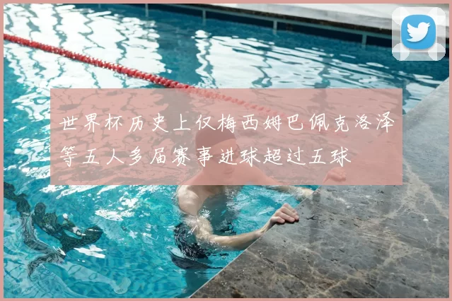 世界杯历史上仅梅西姆巴佩克洛泽等五人多届赛事进球超过五球