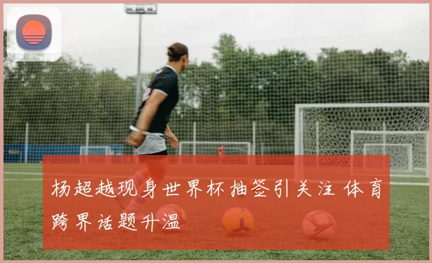 杨超越现身世界杯抽签引关注 体育跨界话题升温