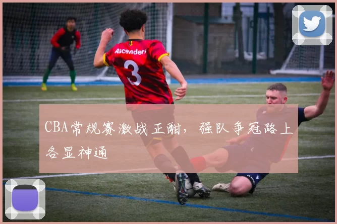 CBA常规赛激战正酣,强队争冠路上各显神通