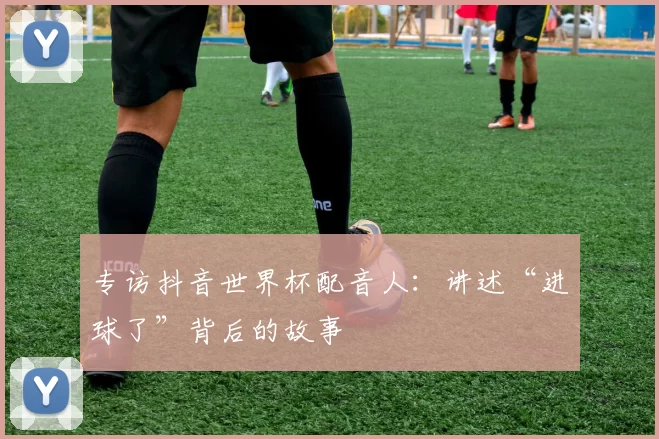 专访抖音世界杯配音人:讲述“进球了”背后的故事