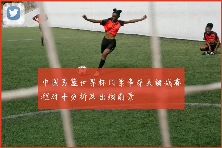 中国男篮世界杯门票争夺关键战赛程对手分析及出线前景