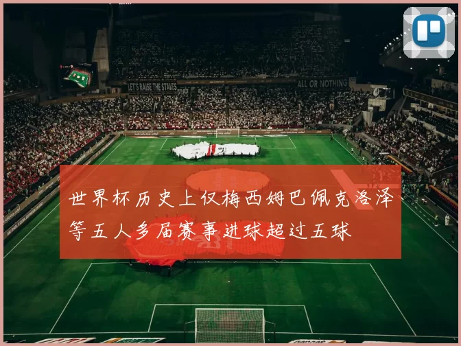 世界杯历史上仅梅西姆巴佩克洛泽等五人多届赛事进球超过五球